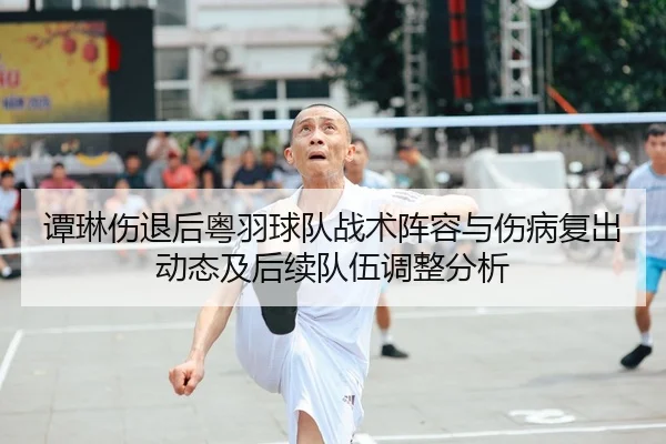 谭琳伤退后粤羽球队战术阵容与伤病复出动态及后续队伍调整分析
